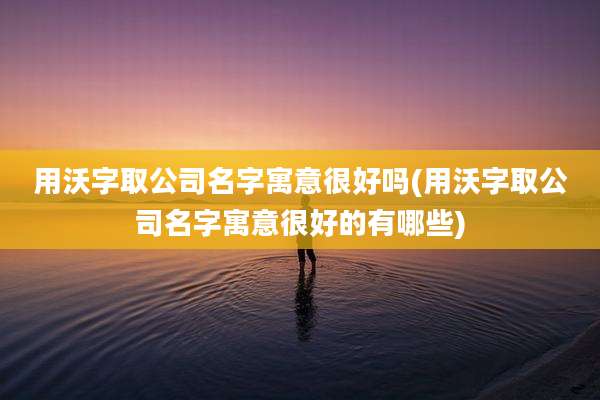用沃字取公司名字寓意很好吗(用沃字取公司名字寓意很好的有哪些)