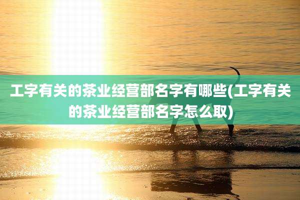 工字有关的茶业经营部名字有哪些(工字有关的茶业经营部名字怎么取)