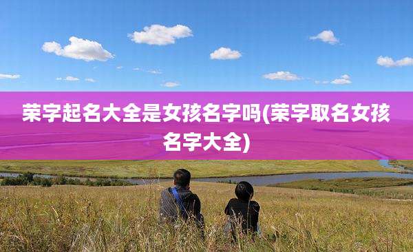 荣字起名大全是女孩名字吗(荣字取名女孩名字大全)