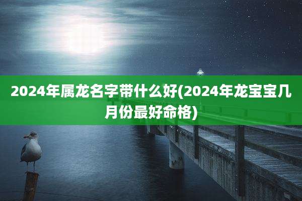 2024年属龙名字带什么好(2024年龙宝宝几月份最好命格)