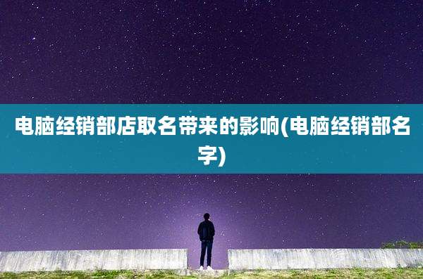 电脑经销部店取名带来的影响(电脑经销部名字)