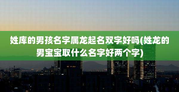 姓库的男孩名字属龙起名双字好吗(姓龙的男宝宝取什么名字好两个字)