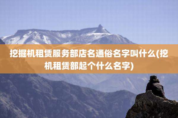 挖掘机租赁服务部店名通俗名字叫什么(挖机租赁部起个什么名字)