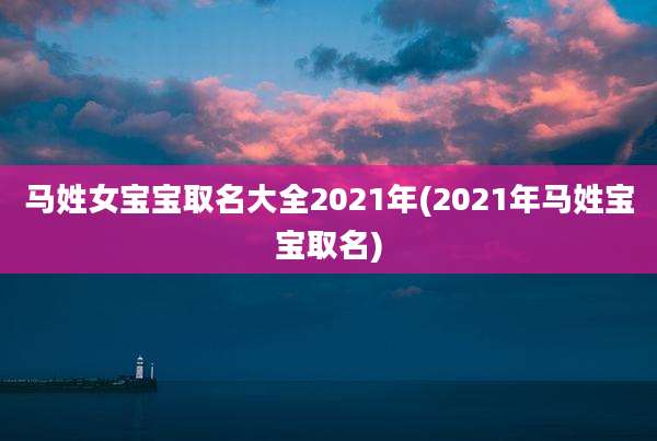马姓女宝宝取名大全2021年(2021年马姓宝宝取名)