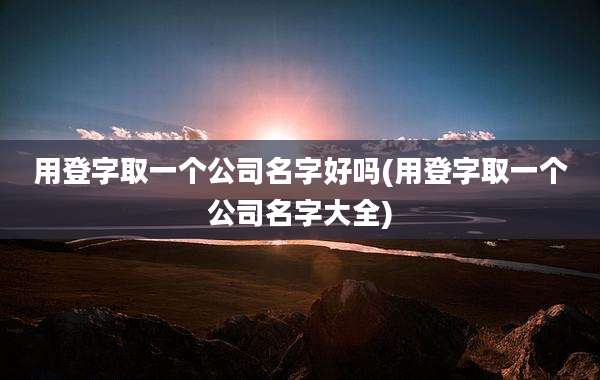 用登字取一个公司名字好吗(用登字取一个公司名字大全)