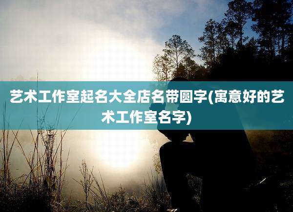 艺术工作室起名大全店名带圆字(寓意好的艺术工作室名字)