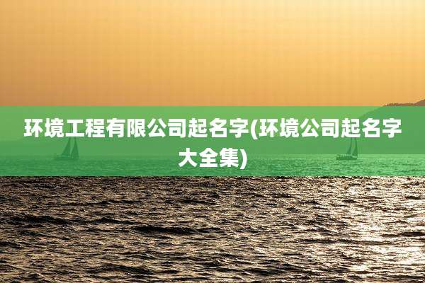 环境工程有限公司起名字(环境公司起名字大全集)