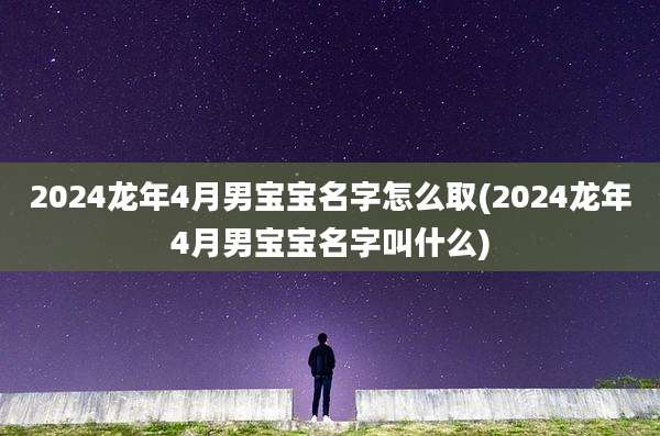 2024龙年4月男宝宝名字怎么取(2024龙年4月男宝宝名字叫什么)