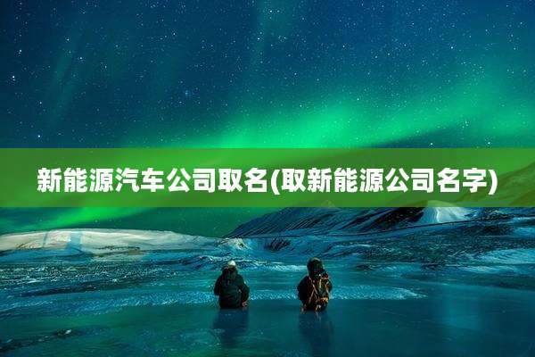 新能源汽车公司取名(取新能源公司名字)
