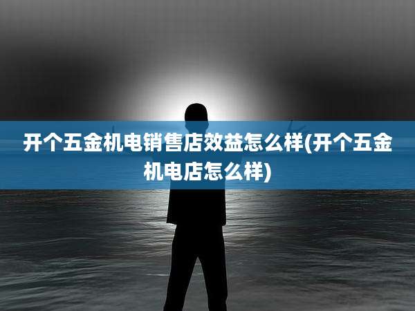 开个五金机电销售店效益怎么样(开个五金机电店怎么样)