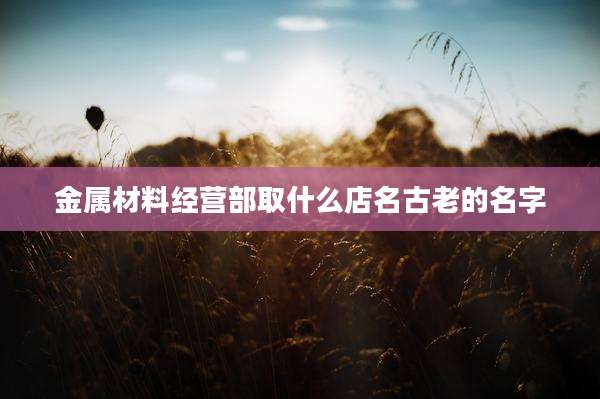 金属材料经营部取什么店名古老的名字