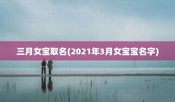 三月女宝取名(2021年3月女宝宝名字)