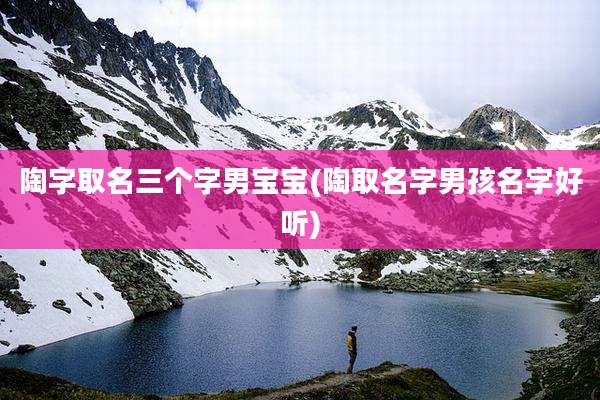 陶字取名三个字男宝宝(陶取名字男孩名字好听)