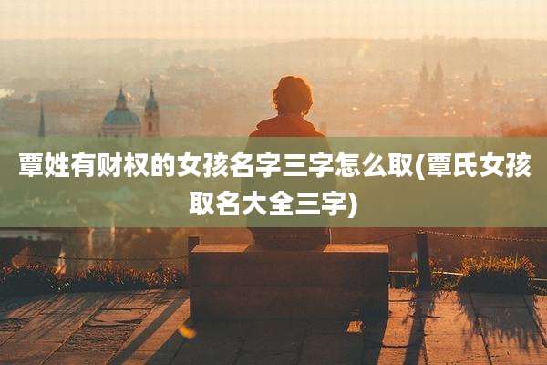 覃姓有财权的女孩名字三字怎么取(覃氏女孩取名大全三字)