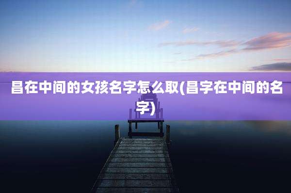 昌在中间的女孩名字怎么取(昌字在中间的名字)