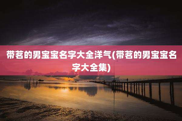带茗的男宝宝名字大全洋气(带茗的男宝宝名字大全集)