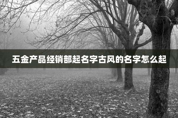 五金产品经销部起名字古风的名字怎么起