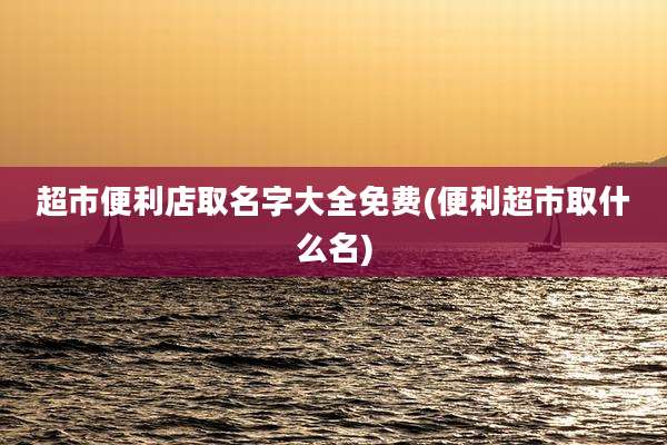 超市便利店取名字大全免费(便利超市取什么名)