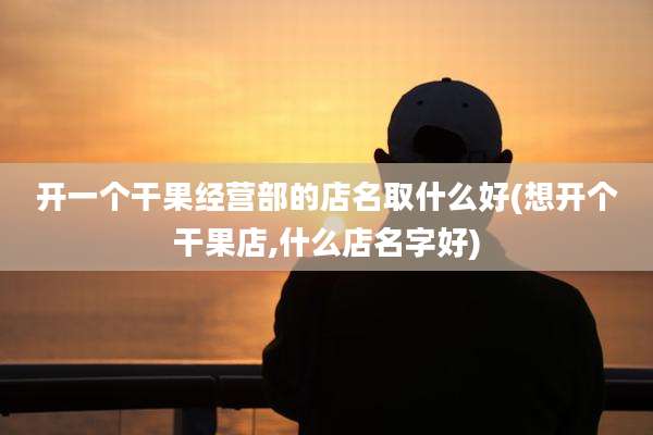 开一个干果经营部的店名取什么好(想开个干果店,什么店名字好)
