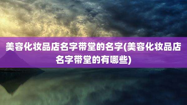 美容化妆品店名字带堂的名字(美容化妆品店名字带堂的有哪些)
