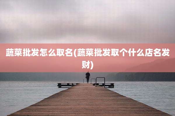 蔬菜批发怎么取名(蔬菜批发取个什么店名发财)
