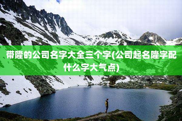 带隆的公司名字大全三个字(公司起名隆字配什么字大气点)