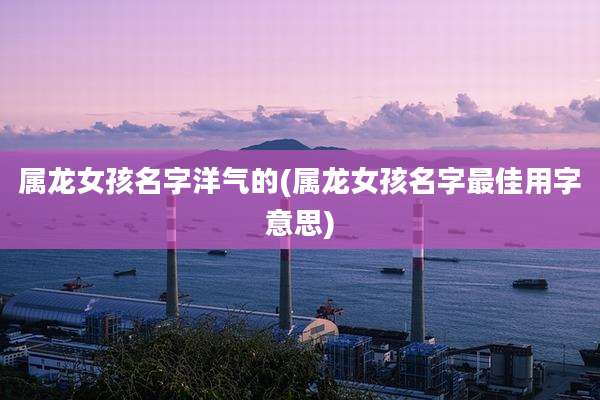 属龙女孩名字洋气的(属龙女孩名字最佳用字意思)