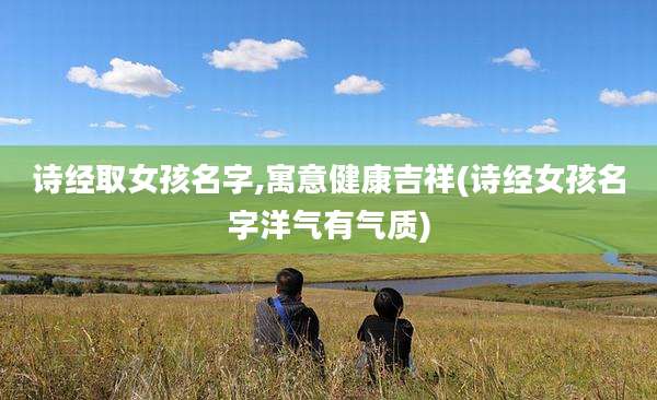 诗经取女孩名字,寓意健康吉祥(诗经女孩名字洋气有气质)