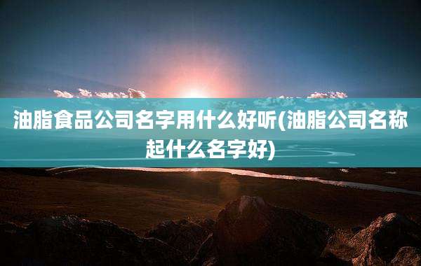 油脂食品公司名字用什么好听(油脂公司名称起什么名字好)