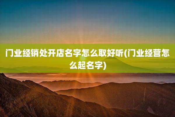 门业经销处开店名字怎么取好听(门业经营怎么起名字)