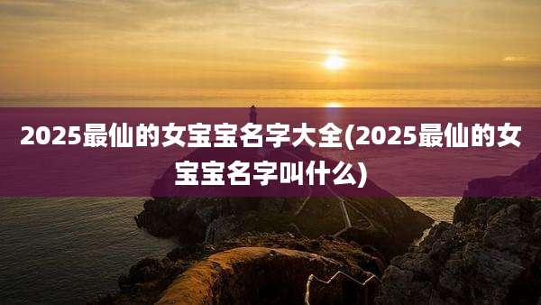 2025最仙的女宝宝名字大全(2025最仙的女宝宝名字叫什么)