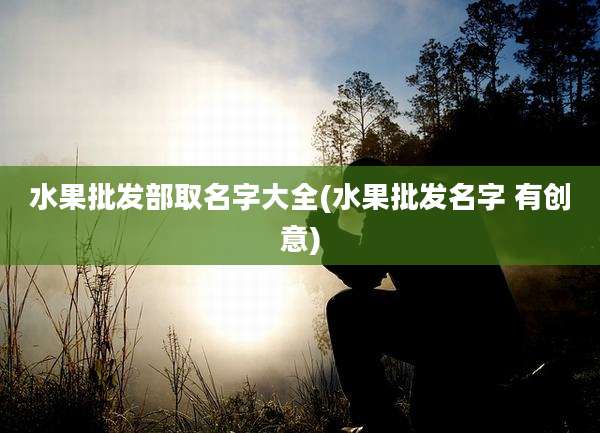 水果批发部取名字大全(水果批发名字 有创意)
