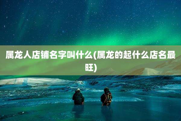 属龙人店铺名字叫什么(属龙的起什么店名最旺)