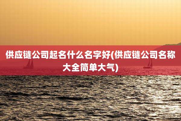 供应链公司起名什么名字好(供应链公司名称大全简单大气)