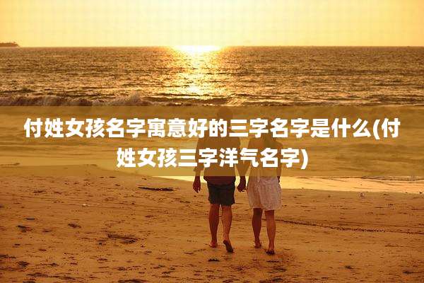 付姓女孩名字寓意好的三字名字是什么(付姓女孩三字洋气名字)
