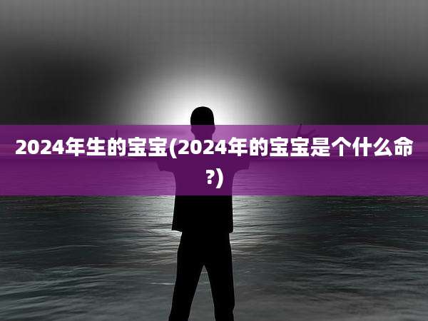 2024年生的宝宝(2024年的宝宝是个什么命?)