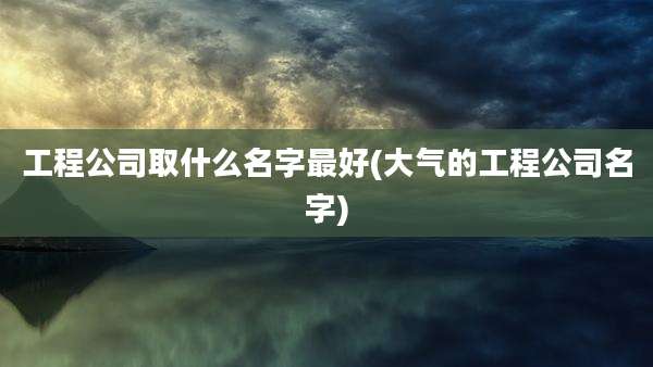 工程公司取什么名字最好(大气的工程公司名字)
