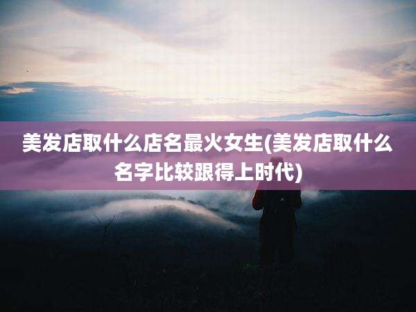 美发店取什么店名最火女生(美发店取什么名字比较跟得上时代)