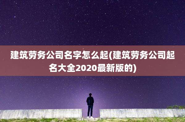 建筑劳务公司名字怎么起(建筑劳务公司起名大全2020最新版的)