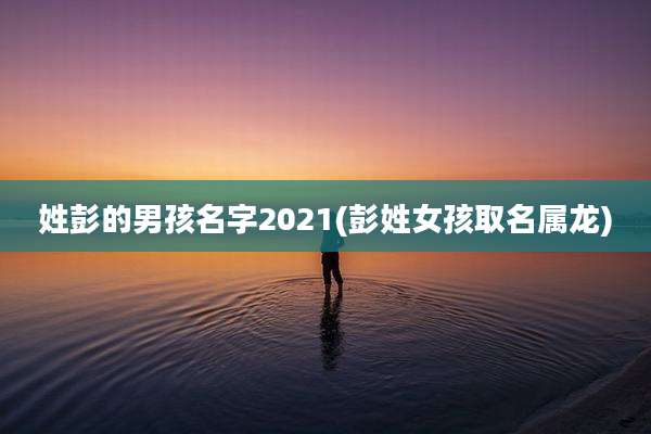 姓彭的男孩名字2021(彭姓女孩取名属龙)