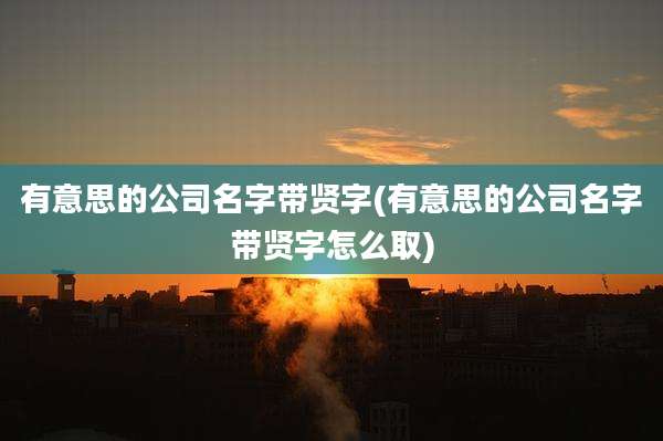 有意思的公司名字带贤字(有意思的公司名字带贤字怎么取)