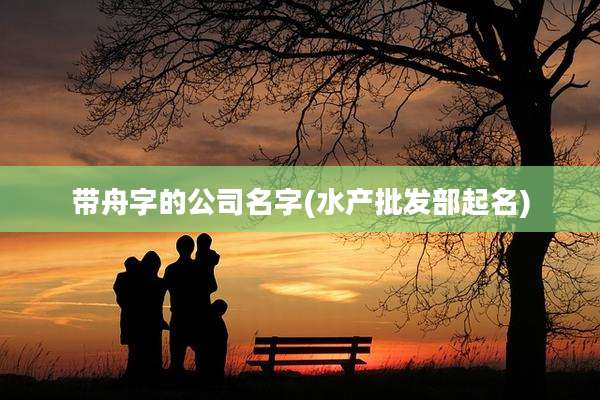 带舟字的公司名字(水产批发部起名)