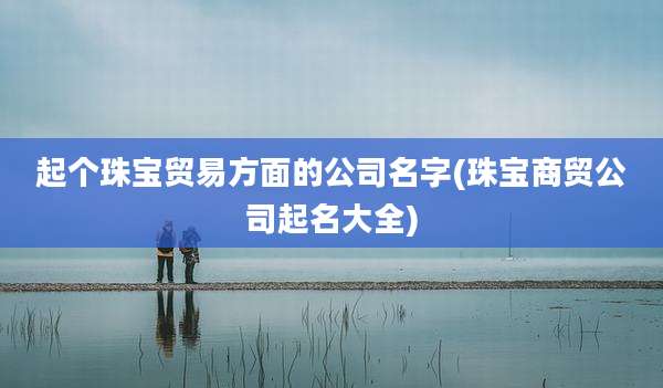 起个珠宝贸易方面的公司名字(珠宝商贸公司起名大全)