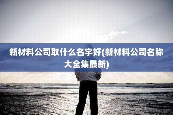 新材料公司取什么名字好(新材料公司名称大全集最新)