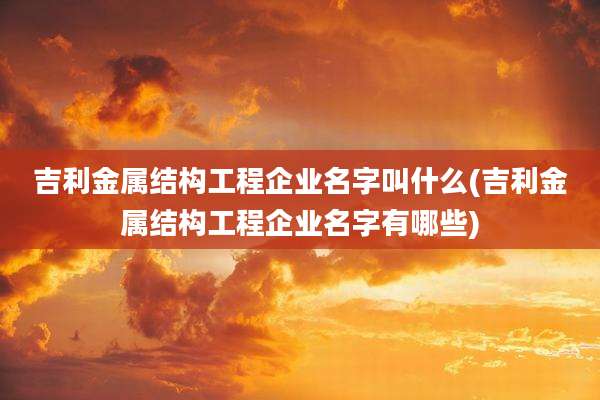 吉利金属结构工程企业名字叫什么(吉利金属结构工程企业名字有哪些)