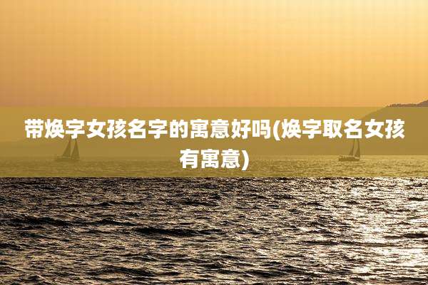 带焕字女孩名字的寓意好吗(焕字取名女孩有寓意)