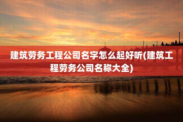建筑劳务工程公司名字怎么起好听(建筑工程劳务公司名称大全)