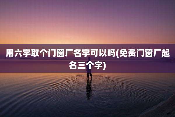 用六字取个门窗厂名字可以吗(免费门窗厂起名三个字)