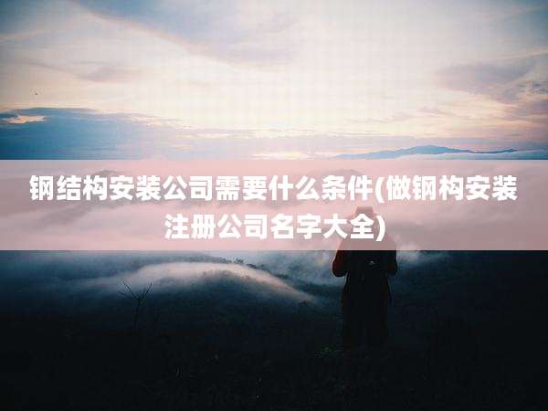 钢结构安装公司需要什么条件(做钢构安装注册公司名字大全)