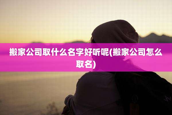 搬家公司取什么名字好听呢(搬家公司怎么取名)